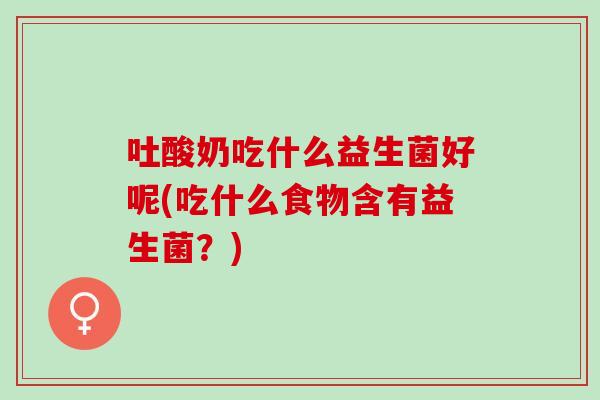 吐酸奶吃什么益生菌好呢(吃什么食物含有益生菌？)