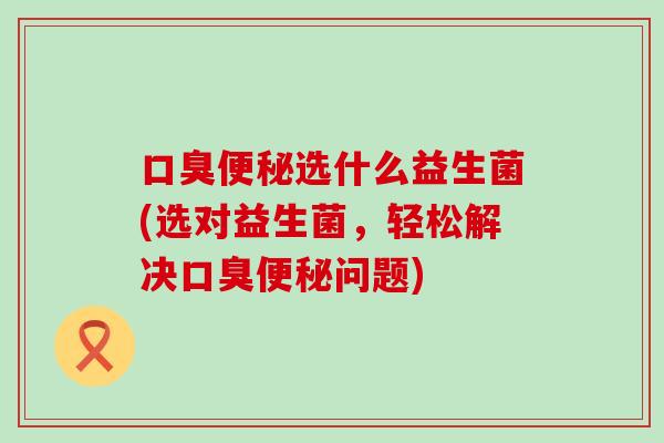 口臭便秘选什么益生菌(选对益生菌，轻松解决口臭便秘问题)