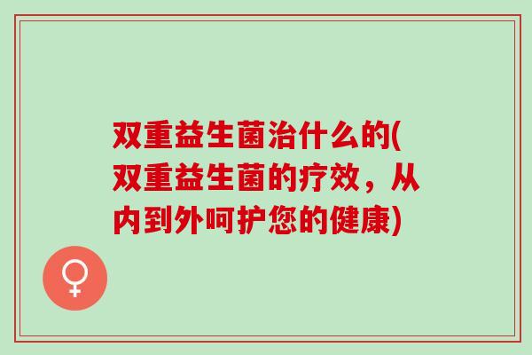 双重益生菌什么的(双重益生菌的疗效,从内到外呵护您的健康) 双重益生菌什么的(双重益生菌的疗效,从内到外呵护您的健康)