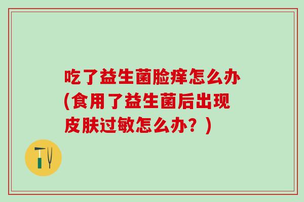 吃了益生菌脸痒怎么办(食用了益生菌后出现皮肤过敏怎么办？)
