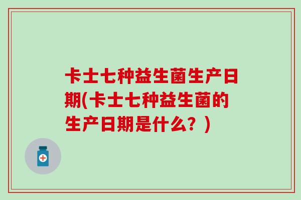 卡士七种益生菌生产日期(卡士七种益生菌的生产日期是什么？)