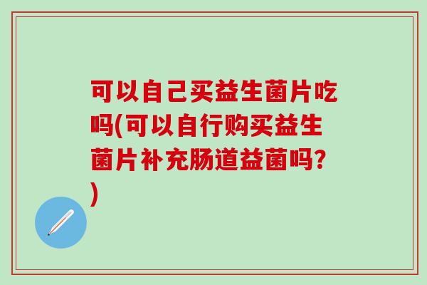 可以自己买益生菌片吃吗(可以自行购买益生菌片补充肠道益菌吗？)