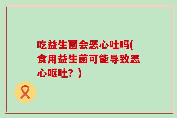 吃益生菌会恶心吐吗(食用益生菌可能导致恶心?) 吃益生菌会恶心吐吗(食用益生菌可能导致恶心?)