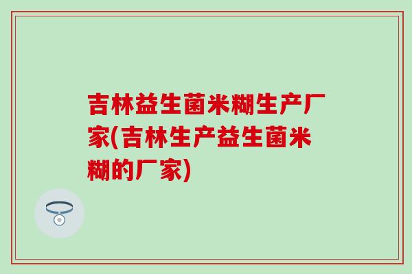 吉林益生菌米糊生产厂家(吉林生产益生菌米糊的厂家)