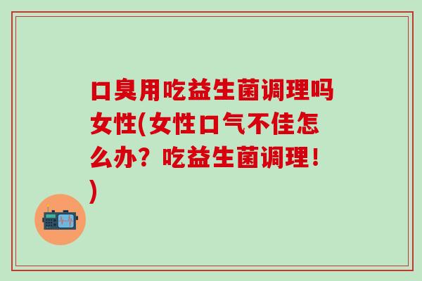 口臭用吃益生菌调理吗女性(女性口气不佳怎么办？吃益生菌调理！)
