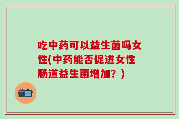 吃中药可以益生菌吗女性(中药能否促进女性肠道益生菌增加？)