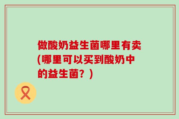 做酸奶益生菌哪里有卖(哪里可以买到酸奶中的益生菌？)