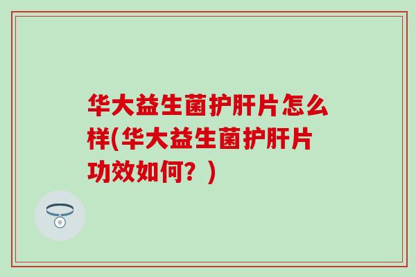 华大益生菌护肝片怎么样(华大益生菌护肝片功效如何？)