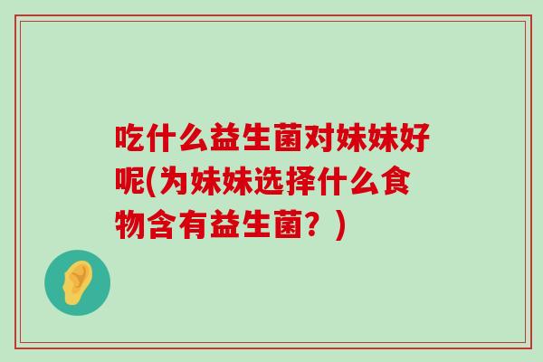吃什么益生菌对妹妹好呢(为妹妹选择什么食物含有益生菌？)