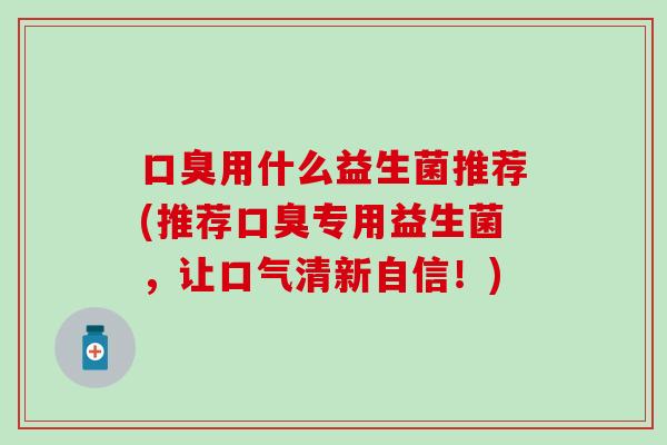 口臭用什么益生菌推荐(推荐口臭专用益生菌，让口气清新自信！)