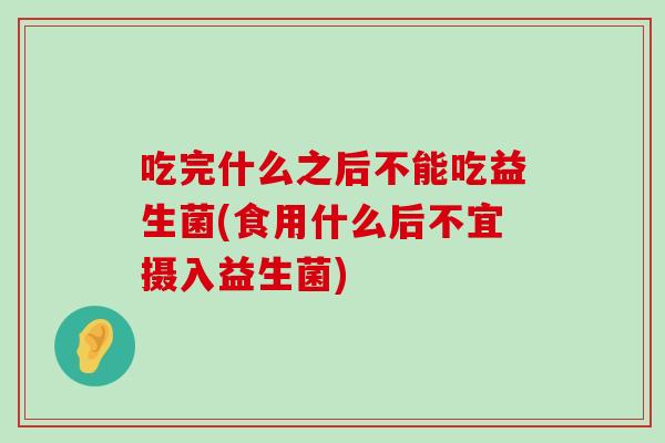 吃完什么之后不能吃益生菌(食用什么后不宜摄入益生菌)