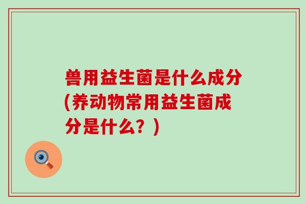 兽用益生菌是什么成分(养动物常用益生菌成分是什么？)