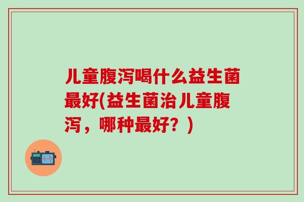 儿童腹泻喝什么益生菌最好(益生菌治儿童腹泻，哪种最好？)