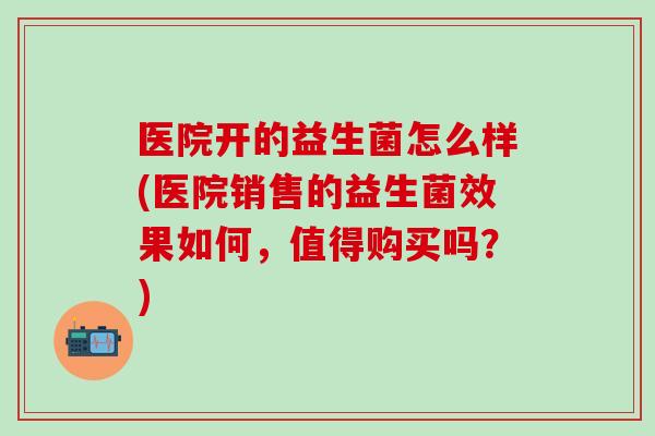 医院开的益生菌怎么样(医院销售的益生菌效果如何，值得购买吗？)