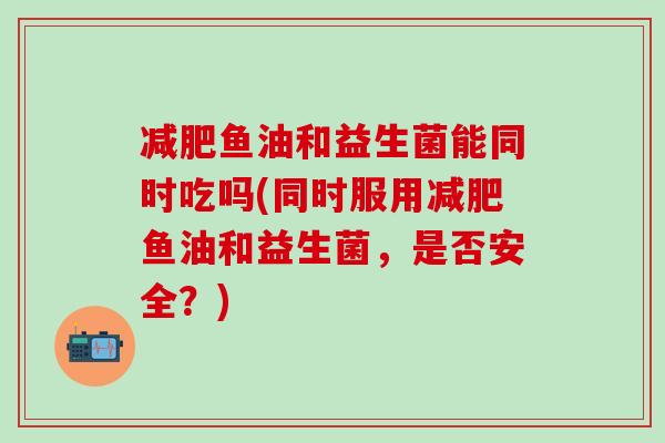 减肥鱼油和益生菌能同时吃吗(同时服用减肥鱼油和益生菌，是否安全？)