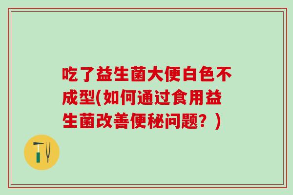 吃了益生菌大便白色不成型(如何通过食用益生菌改善便秘问题？)