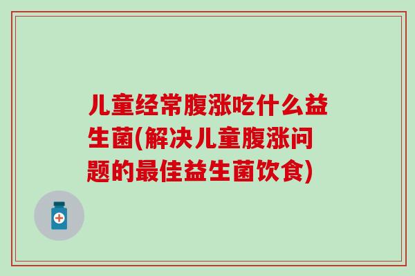 儿童经常腹涨吃什么益生菌(解决儿童腹涨问题的最佳益生菌饮食)