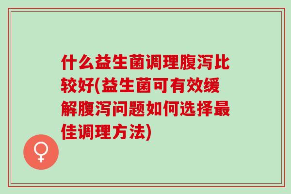 什么益生菌调理腹泻比较好(益生菌可有效缓解腹泻问题如何选择最佳调理方法)