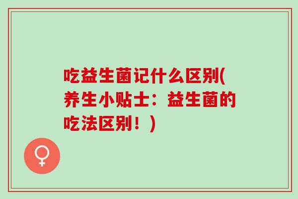 吃益生菌记什么区别(养生小贴士：益生菌的吃法区别！)