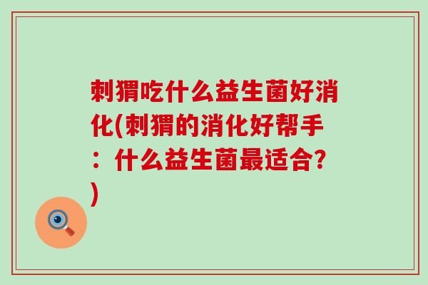 刺猬吃什么益生菌好消化(刺猬的消化好帮手：什么益生菌最适合？)