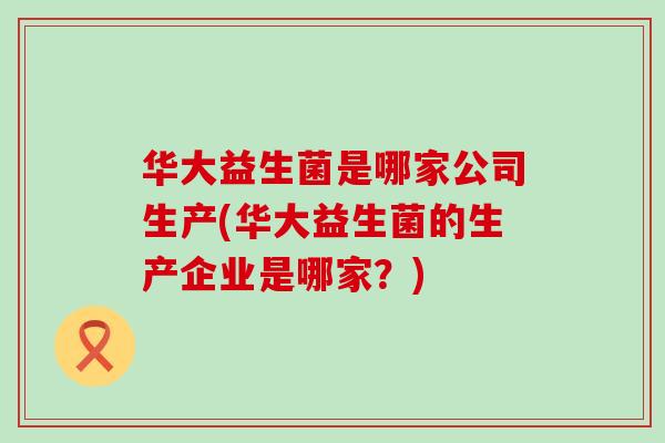 华大益生菌是哪家公司生产(华大益生菌的生产企业是哪家？)