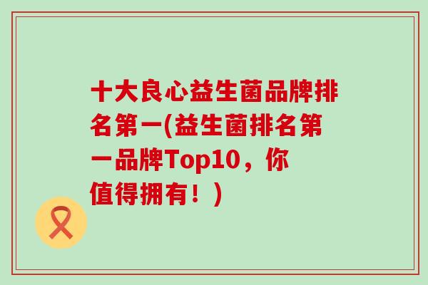 十大良心益生菌品牌排名第一(益生菌排名第一品牌Top10，你值得拥有！)