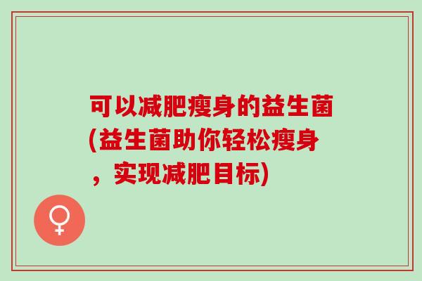 可以减肥瘦身的益生菌(益生菌助你轻松瘦身，实现减肥目标)