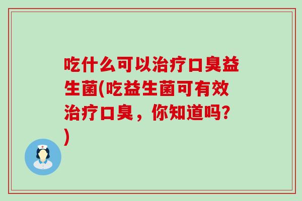 吃什么可以治疗口臭益生菌(吃益生菌可有效治疗口臭，你知道吗？)