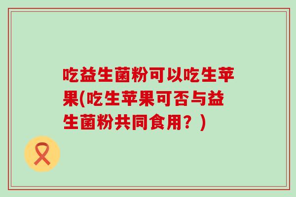 吃益生菌粉可以吃生苹果(吃生苹果可否与益生菌粉共同食用？)