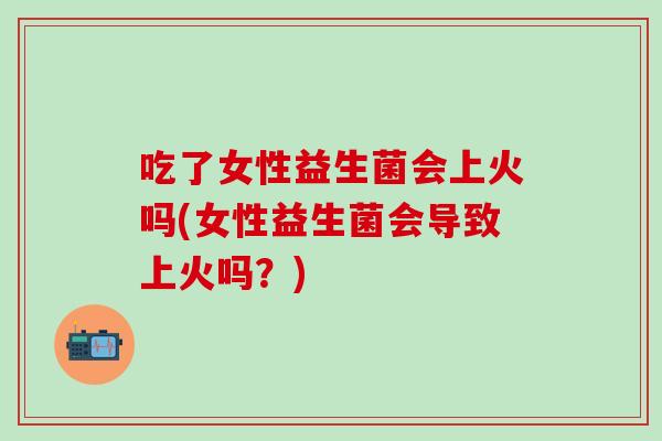 吃了女性益生菌会上火吗(女性益生菌会导致上火吗？)
