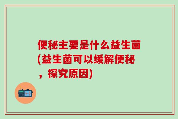 便秘主要是什么益生菌(益生菌可以缓解便秘，探究原因)