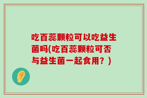 吃百蕊颗粒可以吃益生菌吗(吃百蕊颗粒可否与益生菌一起食用?) 吃百蕊颗粒可以吃益生菌吗(吃百蕊颗粒可否与益生菌一起食用?)