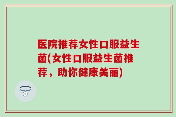 医院推荐女性口服益生菌(女性口服益生菌推荐，助你健康美丽)