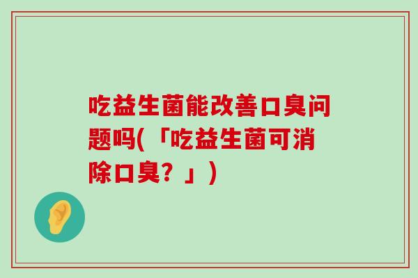 吃益生菌能改善口臭问题吗(「吃益生菌可消除口臭？」)