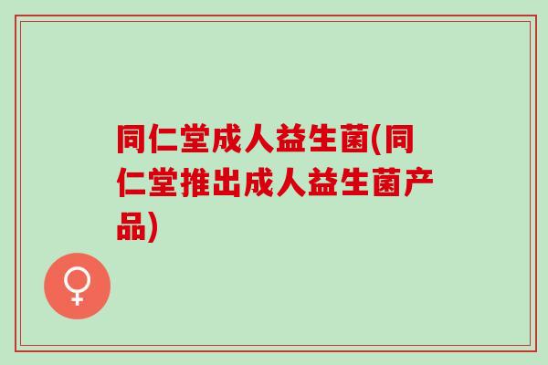 同仁堂成人益生菌(同仁堂推出成人益生菌产品)