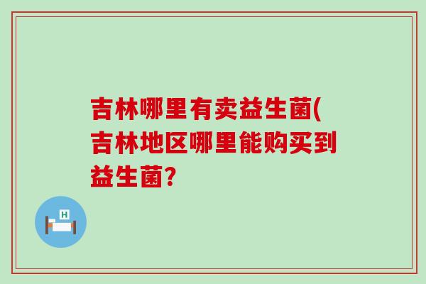吉林哪里有卖益生菌(吉林地区哪里能购买到益生菌？