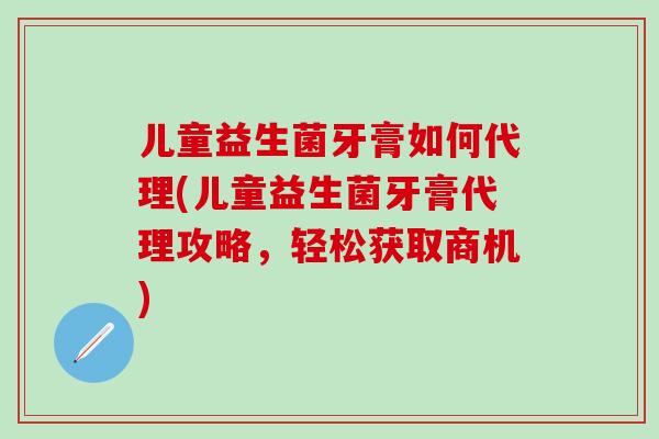 儿童益生菌牙膏如何代理(儿童益生菌牙膏代理攻略，轻松获取商机)
