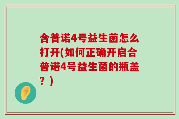 合普诺4号益生菌怎么打开(如何正确开启合普诺4号益生菌的瓶盖？)