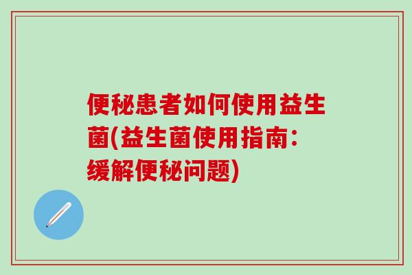 便秘患者如何使用益生菌(益生菌使用指南：缓解便秘问题)