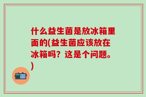 什么益生菌是放冰箱里面的(益生菌应该放在冰箱吗？这是个问题。)