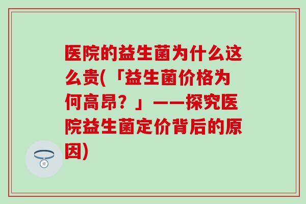 医院的益生菌为什么这么贵(「益生菌价格为何高昂？」——探究医院益生菌定价背后的原因)
