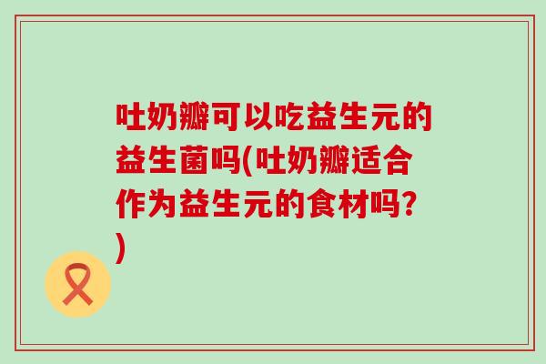 吐奶瓣可以吃益生元的益生菌吗(吐奶瓣适合作为益生元的食材吗？)