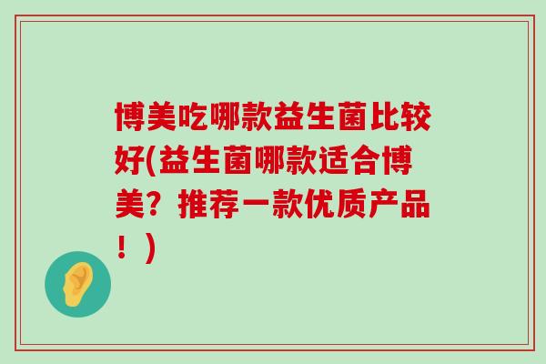 博美吃哪款益生菌比较好(益生菌哪款适合博美?推荐一款优质产品!) 博美吃哪款益生菌比较好(益生菌哪款适合博美?推荐一款优质产品!)