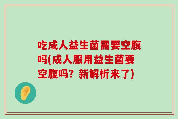 吃成人益生菌需要空腹吗(成人服用益生菌要空腹吗?新解析来了) 吃成人益生菌需要空腹吗(成人服用益生菌要空腹吗?新解析来了)