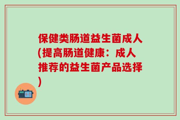 保健类肠道益生菌成人(提高肠道健康:成人推荐的益生菌产品选择) 保健类肠道益生菌成人(提高肠道健康:成人推荐的益生菌产品选择)