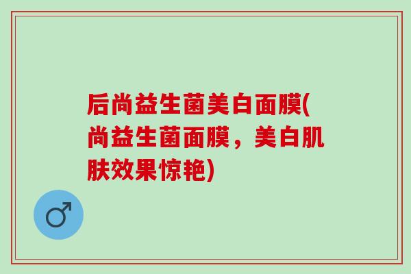 后尚益生菌美白面膜(尚益生菌面膜,美白效果惊艳) 后尚益生菌美白面膜(尚益生菌面膜,美白效果惊艳)