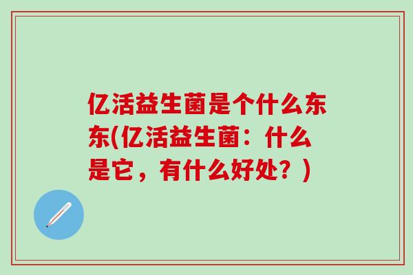 亿活益生菌是个什么东东(亿活益生菌：什么是它，有什么好处？)