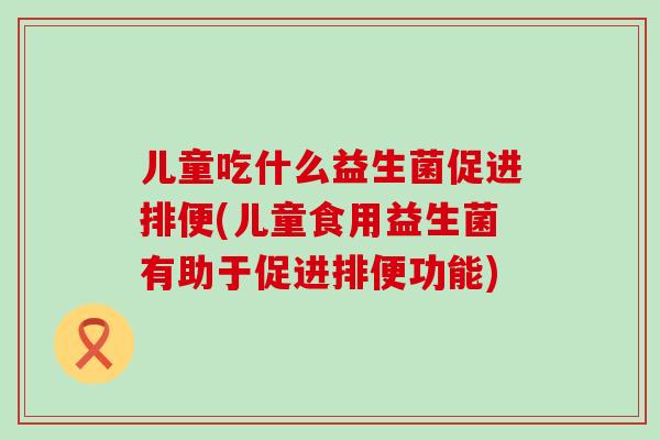 儿童吃什么益生菌促进排便(儿童食用益生菌有助于促进排便功能)