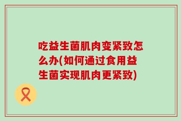 吃益生菌肌肉变紧致怎么办(如何通过食用益生菌实现肌肉更紧致)