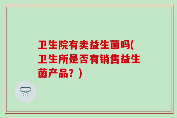 卫生院有卖益生菌吗(卫生所是否有销售益生菌产品?) 卫生院有卖益生菌吗(卫生所是否有销售益生菌产品?)